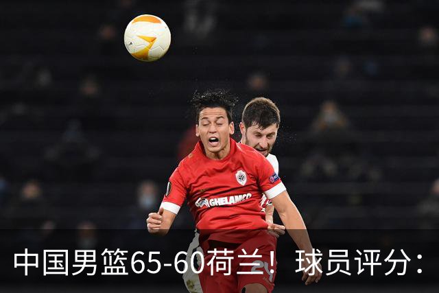 中国男篮65-60荷兰！球员评分：4人满分，3人良好，2人不合格