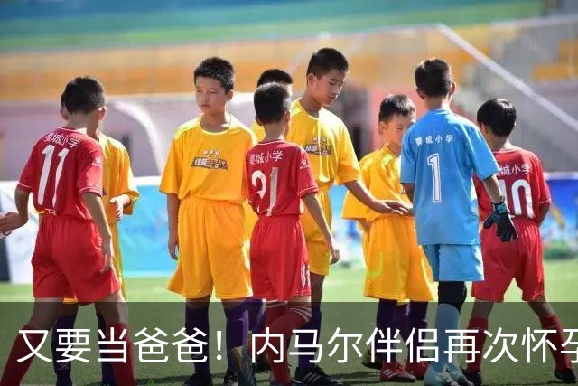 又要当爸爸！内马尔伴侣再次怀孕 两人将迎第三个女儿