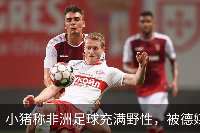 小猪称非洲足球充满野性，被德媒批：骨子里的种族歧视和刻板印象