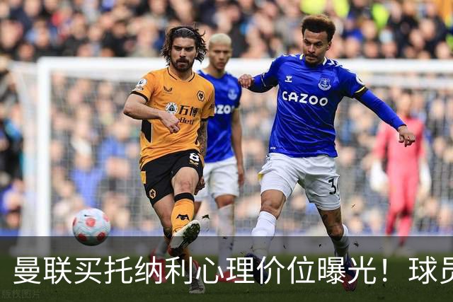 曼联买托纳利心理价位曝光！球员首选梦剧场，恐需其主动促成转会