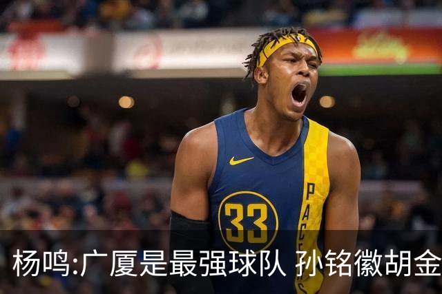 杨鸣:广厦是最强球队 孙铭徽胡金秋同位置顶级