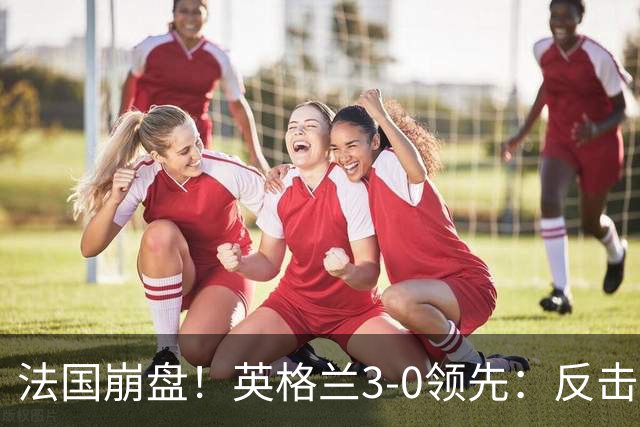 法国崩盘！英格兰3-0领先：反击2打4，门前3连击，1.1亿巨星破门