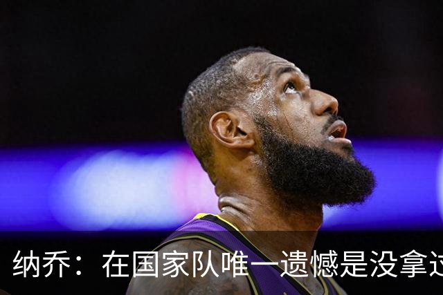纳乔：在国家队唯一遗憾是没拿过世界杯 我不需要皇马办告别仪式