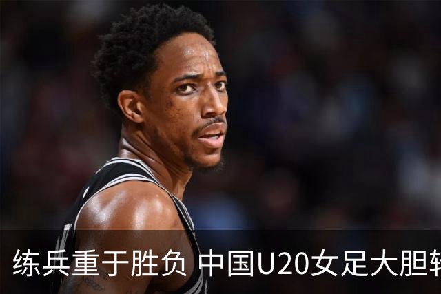 练兵重于胜负 中国U20女足大胆轮换蓄力世界杯