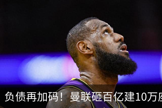 负债再加码！曼联砸百亿建10万座超级球场，只为持续补强一线队